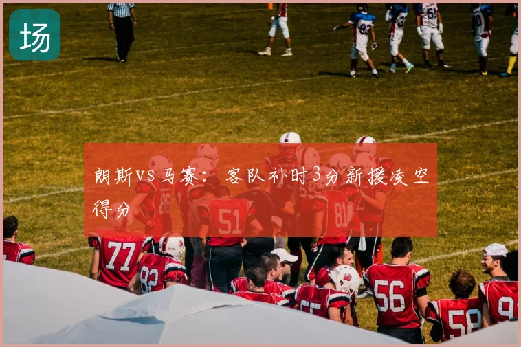 朗斯vs马赛:客队补时3分新援凌空得分